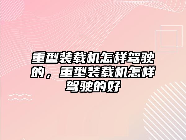 重型裝載機怎樣駕駛的，重型裝載機怎樣駕駛的好