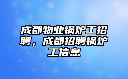 成都物業鍋爐工招聘，成都招聘鍋爐工信息