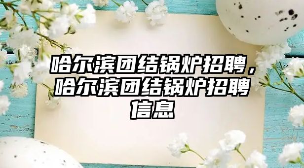 哈爾濱團結(jié)鍋爐招聘，哈爾濱團結(jié)鍋爐招聘信息