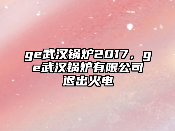 ge武漢鍋爐2017，ge武漢鍋爐有限公司退出火電