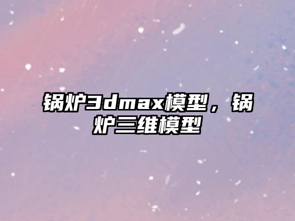 鍋爐3dmax模型，鍋爐三維模型