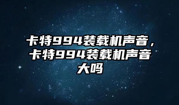 卡特994裝載機聲音，卡特994裝載機聲音大嗎