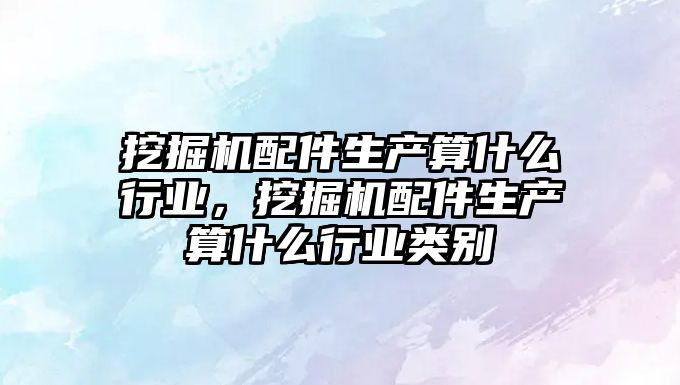 挖掘機配件生產算什么行業，挖掘機配件生產算什么行業類別