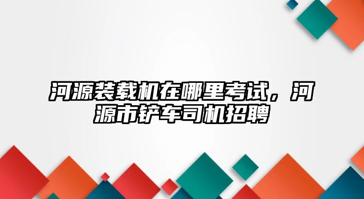 河源裝載機在哪里考試，河源市鏟車司機招聘