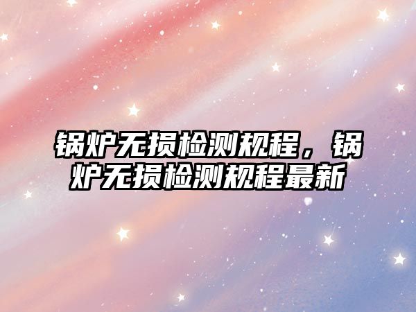 鍋爐無損檢測規程，鍋爐無損檢測規程最新