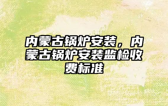 內蒙古鍋爐安裝，內蒙古鍋爐安裝監檢收費標準