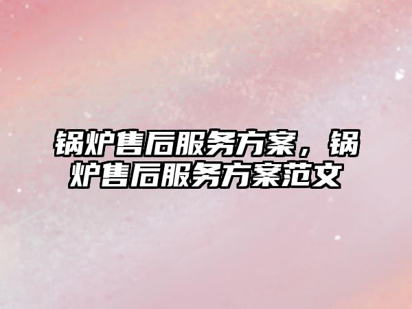 鍋爐售后服務方案，鍋爐售后服務方案范文