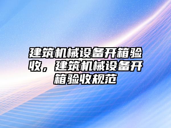 建筑機械設(shè)備開箱驗收，建筑機械設(shè)備開箱驗收規(guī)范