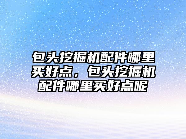 包頭挖掘機配件哪里買好點，包頭挖掘機配件哪里買好點呢