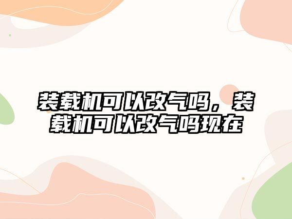 裝載機可以改氣嗎，裝載機可以改氣嗎現(xiàn)在