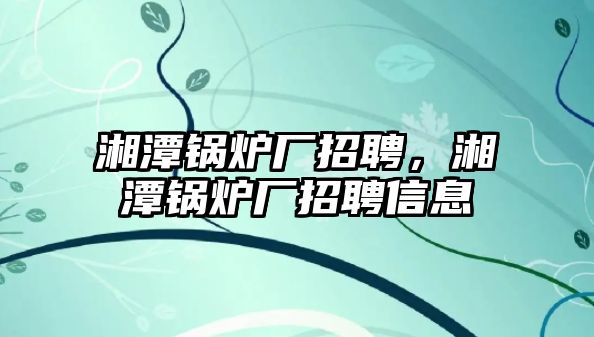 湘潭鍋爐廠招聘，湘潭鍋爐廠招聘信息