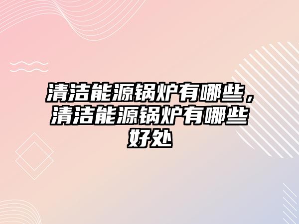 清潔能源鍋爐有哪些，清潔能源鍋爐有哪些好處