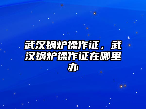 武漢鍋爐操作證，武漢鍋爐操作證在哪里辦