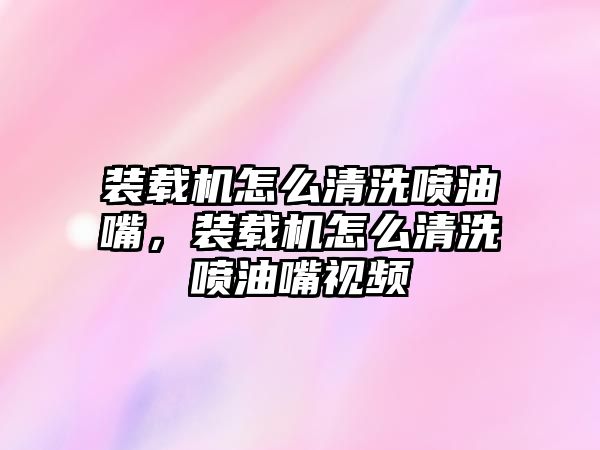 裝載機怎么清洗噴油嘴，裝載機怎么清洗噴油嘴視頻