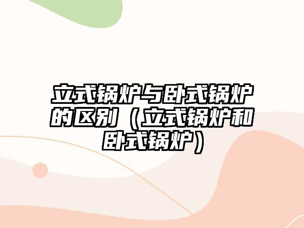 立式鍋爐與臥式鍋爐的區別（立式鍋爐和臥式鍋爐）