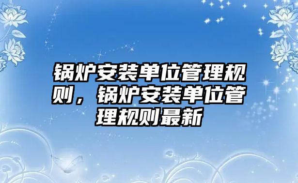 鍋爐安裝單位管理規(guī)則，鍋爐安裝單位管理規(guī)則最新