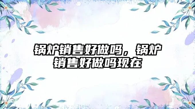 鍋爐銷售好做嗎，鍋爐銷售好做嗎現在