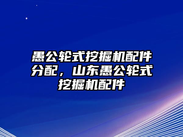 愚公輪式挖掘機配件分配，山東愚公輪式挖掘機配件