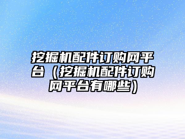 挖掘機配件訂購網(wǎng)平臺（挖掘機配件訂購網(wǎng)平臺有哪些）