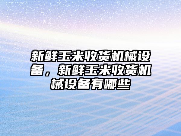 新鮮玉米收貨機械設(shè)備，新鮮玉米收貨機械設(shè)備有哪些