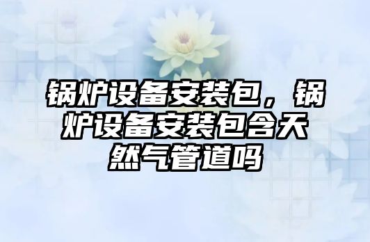 鍋爐設備安裝包，鍋爐設備安裝包含天然氣管道嗎