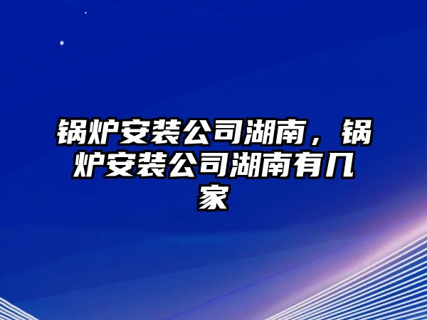 鍋爐安裝公司湖南，鍋爐安裝公司湖南有幾家