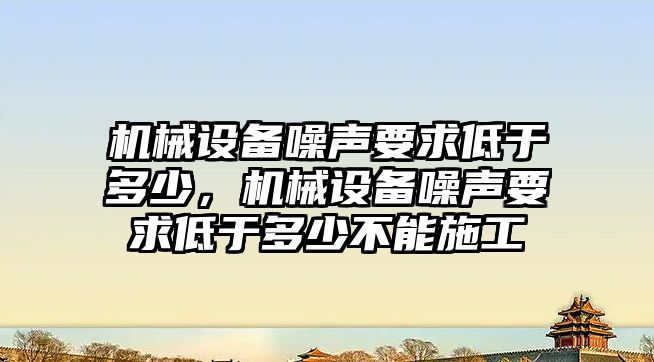 機械設備噪聲要求低于多少，機械設備噪聲要求低于多少不能施工