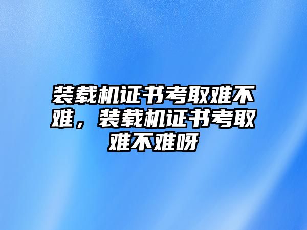 裝載機證書考取難不難，裝載機證書考取難不難呀