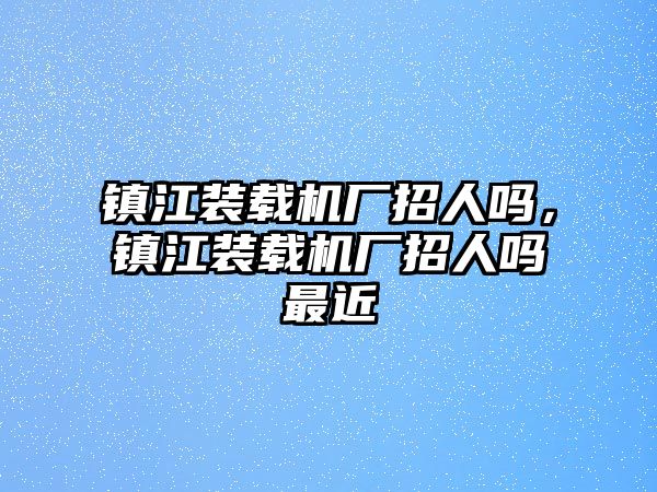 鎮江裝載機廠招人嗎，鎮江裝載機廠招人嗎最近