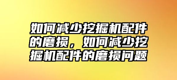 如何減少挖掘機配件的磨損，如何減少挖掘機配件的磨損問題