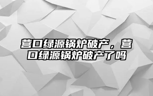 營口綠源鍋爐破產，營口綠源鍋爐破產了嗎