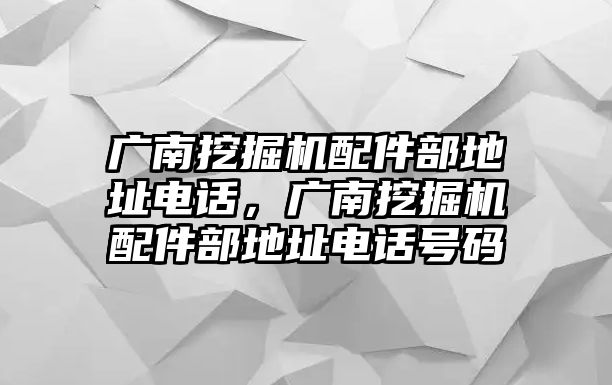 廣南挖掘機(jī)配件部地址電話，廣南挖掘機(jī)配件部地址電話號(hào)碼