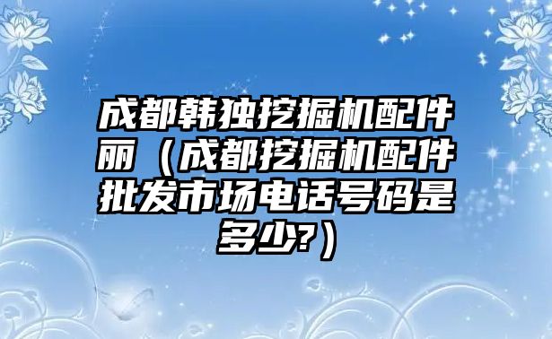 成都韓獨挖掘機配件麗（成都挖掘機配件批發市場電話號碼是多少?）