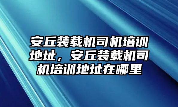 安丘裝載機司機培訓地址，安丘裝載機司機培訓地址在哪里