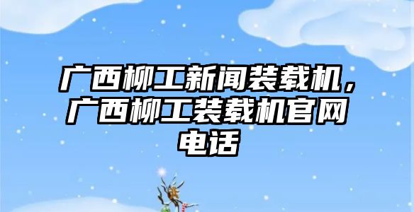 廣西柳工新聞裝載機，廣西柳工裝載機官網電話