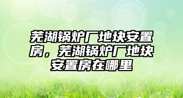 蕪湖鍋爐廠地塊安置房，蕪湖鍋爐廠地塊安置房在哪里