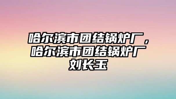 哈爾濱市團(tuán)結(jié)鍋爐廠，哈爾濱市團(tuán)結(jié)鍋爐廠劉長玉