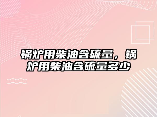 鍋爐用柴油含硫量，鍋爐用柴油含硫量多少