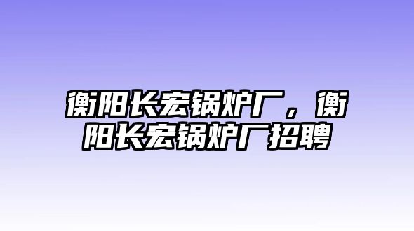 衡陽長宏鍋爐廠，衡陽長宏鍋爐廠招聘