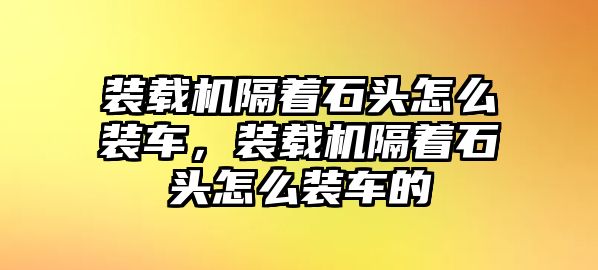 裝載機隔著石頭怎么裝車，裝載機隔著石頭怎么裝車的