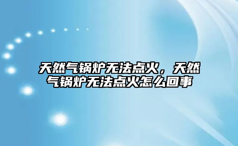 天然氣鍋爐無法點火，天然氣鍋爐無法點火怎么回事