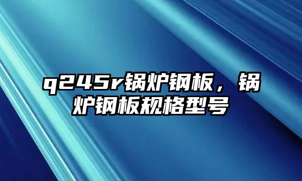 q245r鍋爐鋼板，鍋爐鋼板規(guī)格型號