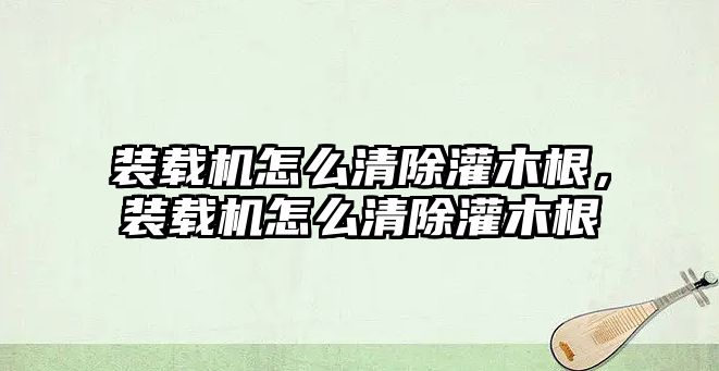 裝載機怎么清除灌木根，裝載機怎么清除灌木根