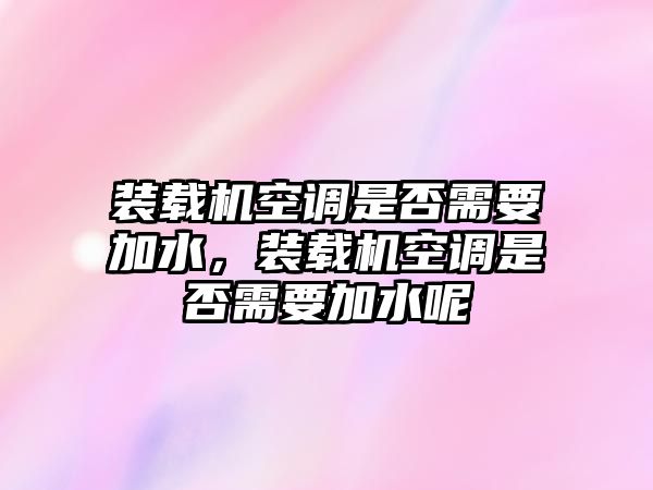 裝載機空調是否需要加水，裝載機空調是否需要加水呢