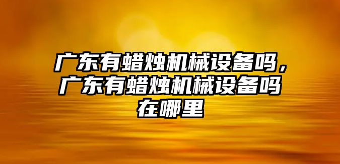 廣東有蠟燭機械設備嗎，廣東有蠟燭機械設備嗎在哪里