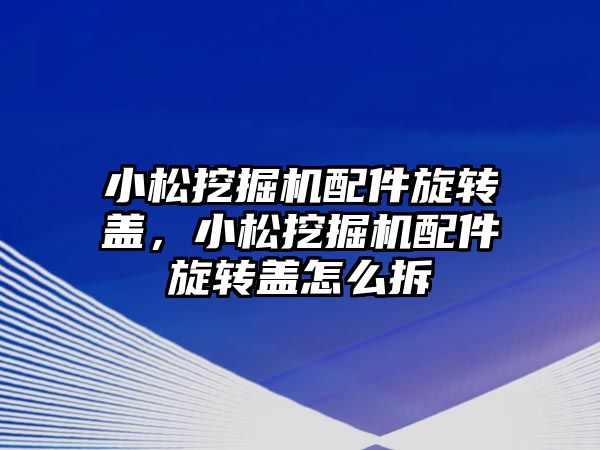 小松挖掘機配件旋轉蓋，小松挖掘機配件旋轉蓋怎么拆