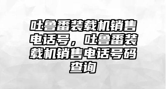 吐魯番裝載機(jī)銷售電話號(hào)，吐魯番裝載機(jī)銷售電話號(hào)碼查詢