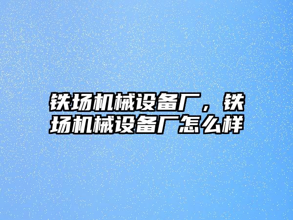 鐵場機械設(shè)備廠，鐵場機械設(shè)備廠怎么樣