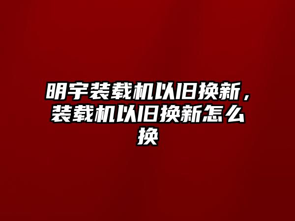 明宇裝載機以舊換新，裝載機以舊換新怎么換