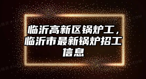 臨沂高新區鍋爐工，臨沂市最新鍋爐招工信息